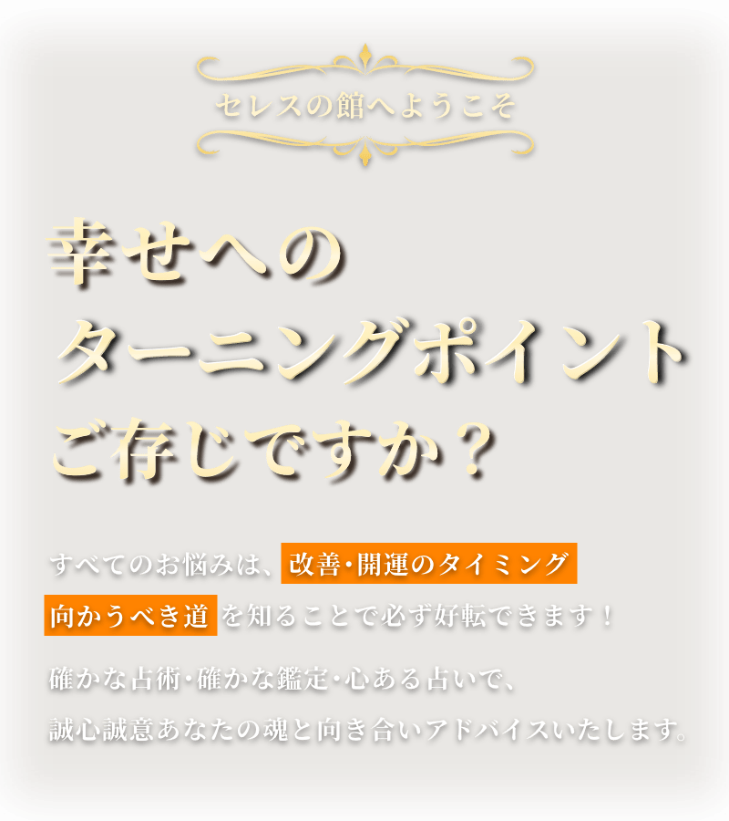 幸せへのターニングポイントご存じですか？ すべてのお悩みは、改善･開運のタイミング 向かうべき道 を知ることで必ず好転できます！ 確かな占術･確かな鑑定･心ある占いで、誠心誠意あなたの魂と向き合いアドバイスいたします。